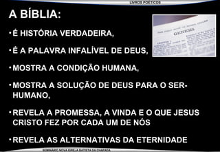 LIVROS POÉTICOS
SEMINÁRIO NOVA IGREJA BATISTA DA CHAPADA
A BÍBLIA:
•É HISTÓRIA VERDADEIRA,
•É A PALAVRA INFALÍVEL DE DEUS,
•MOSTRA A CONDIÇÃO HUMANA,
•MOSTRA A SOLUÇÃO DE DEUS PARA O SER-
HUMANO,
•REVELA A PROMESSA, A VINDA E O QUE JESUS
CRISTO FEZ POR CADA UM DE NÓS
•REVELA AS ALTERNATIVAS DA ETERNIDADE
 