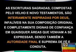 LIVROS POÉTICOS
SEMINÁRIO NOVA IGREJA BATISTA DA CHAPADA
AS ESCRITURAS SAGRADAS, COMPOSTAS
PELO VELHO E NOVO TESTAMENTOS, SÃO
INTEIRAMENTE INSPIRADAS POR DEUS,
INFALÍVEIS NA SUA COMPOSIÇÃO ORIGINAL
E COMPLETAMENTE DIGNAS DE CONFIANÇA
EM QUAISQUER ÀREAS QUE VENHAM A SE
EXPRESSAR, SENDO TAMBÉM A
AUTORIDADE FINAL E SUPREMA DE FÉ E
CONDUTA.
 