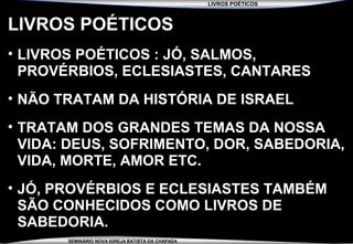 LIVROS POÉTICOS
SEMINÁRIO NOVA IGREJA BATISTA DA CHAPADA
LIVROS POÉTICOS
• LIVROS POÉTICOS : JÓ, SALMOS,
PROVÉRBIOS, ECLESIASTES, CANTARES
• NÃO TRATAM DA HISTÓRIA DE ISRAEL
• TRATAM DOS GRANDES TEMAS DA NOSSA
VIDA: DEUS, SOFRIMENTO, DOR, SABEDORIA,
VIDA, MORTE, AMOR ETC.
• JÓ, PROVÉRBIOS E ECLESIASTES TAMBÉM
SÃO CONHECIDOS COMO LIVROS DE
SABEDORIA.
 