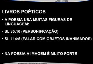 LIVROS POÉTICOS
SEMINÁRIO NOVA IGREJA BATISTA DA CHAPADA
LIVROS POÉTICOS
• A POESIA USA MUITAS FIGURAS DE
LINGUAGEM:
• SL.35:10 (PERSONIFICAÇÃO)
• SL.114:5 (FALAR COM OBJETOS INANIMADOS)
• NA POESIA A IMAGEM É MUITO FORTE
 