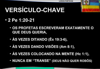 LIVROS POÉTICOS
SEMINÁRIO NOVA IGREJA BATISTA DA CHAPADA
VERSÍCULO-CHAVE
• 2 Pe 1:20-21
• OS PROFETAS ESCREVERAM EXATAMENTE O
QUE DEUS QUERIA,
• ÀS VEZES DITANDO (Êx 19:3-6),
• ÀS VEZES DANDO VISÕES (Am 8:1),
• ÀS VEZES COLOCANDO NA MENTE (Hc 1:1),
• NUNCA EM “TRANSE” (DEUS NÃO QUER ROBÔS)
 