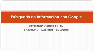 GEOVANNY GARCÍA FILIÁN
BABAHOYO – LOS RIOS - ECUADOR
Búsqueda de Información con Google.
 