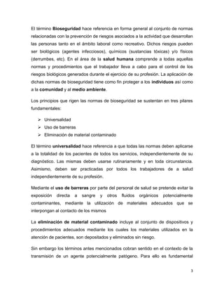 3
El término Bioseguridad hace referencia en forma general al conjunto de normas
relacionadas con la prevención de riesgos asociados a la actividad que desarrollan
las personas tanto en el ámbito laboral como recreativo. Dichos riesgos pueden
ser biológicos (agentes infecciosos), químicos (sustancias tóxicas) y/o físicos
(derrumbes, etc). En el área de la salud humana comprende a todas aquellas
normas y procedimientos que el trabajador lleva a cabo para el control de los
riesgos biológicos generados durante el ejercicio de su profesión. La aplicación de
dichas normas de bioseguridad tiene como fin proteger a los individuos así como
a la comunidad y al medio ambiente.
Los principios que rigen las normas de bioseguridad se sustentan en tres pilares
fundamentales:
 Universalidad
 Uso de barreras
 Eliminación de material contaminado
El término universalidad hace referencia a que todas las normas deben aplicarse
a la totalidad de los pacientes de todos los servicios, independientemente de su
diagnóstico. Las mismas deben usarse rutinariamente y en toda circunstancia.
Asimismo, deben ser practicadas por todos los trabajadores de a salud
independientemente de su profesión.
Mediante el uso de barreras por parte del personal de salud se pretende evitar la
exposición directa a sangre y otros fluidos orgánicos potencialmente
contaminantes, mediante la utilización de materiales adecuados que se
interpongan al contacto de los mismos
La eliminación de material contaminado incluye al conjunto de dispositivos y
procedimientos adecuados mediante los cuales los materiales utilizados en la
atención de pacientes, son depositados y eliminados sin riesgo.
Sin embargo los términos antes mencionados cobran sentido en el contexto de la
transmisión de un agente potencialmente patógeno. Para ello es fundamental
 