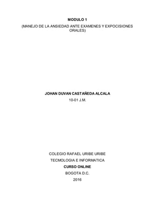 MODULO 1
(MANEJO DE LA ANSIEDAD ANTE EXAMENES Y EXPOCISIONES
ORALES)
JOHAN DUVAN CASTAÑEDA ALCALA
10-01 J.M.
COLEGIO RAFAEL URIBE URIBE
TECMOLOGIA E INFORMATICA
CURSO ONLINE
BOGOTA D.C.
2016
 