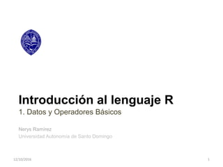 Introducción al lenguaje R
1. Datos y Operadores Básicos
Nerys Ramírez
Universidad Autonomía de Santo Domingo
12/10/2016 1
 