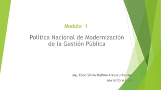 Modulo 1
Política Nacional de Modernización
de la Gestión Pública
Mg. Econ Silvia Mallma Arrescurrenaga
noviembre 2016
 