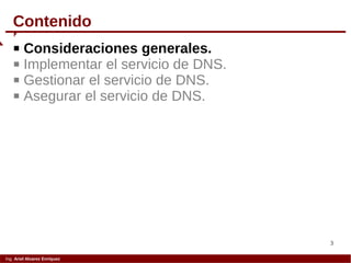 3
Ing. Ariel Alvarez Enríquez
 Consideraciones generales.
 Implementar el servicio de DNS.
 Gestionar el servicio de DNS.
 Asegurar el servicio de DNS.
Contenido
 