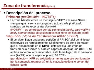 31
Ing. Ariel Alvarez Enríquez
Zona de transferencia(Cont.)
 Descripción del proceso.
Primero: (notificación – NOTIFY).
 La zona Master envía un mensaje NOTIFY a la zona Slave
siempre que la zona es cargada o actualizada (indicando
cambios en los records del dominio).
(NOTIFY – es controlado por las sentencias notify, olso-notify y
notify-source en las clausulas options o zone del fichero .conf)
Segundo: (Zona de transferencia AXFR o IXFR).
 El servidor Slave envía una petición al RR SOA del dominio por
el intervalo de refrescamiento. Si el número de serie es mayor
que el almacenado en el Slave, éste solicita una zona de
transferencia e indica si o no es capas de aceptar una (IXFR). Si
ambos soportan la característica, ésta toma lugar, de lo contrario
una (AXFR) ocurre – (por el puerto 53 TCP).
(por defecto – IXFR es solicitado a menos que sea configurado
por la sentencia request-ixfr en la clausula options o server del
fichero .conf)
 