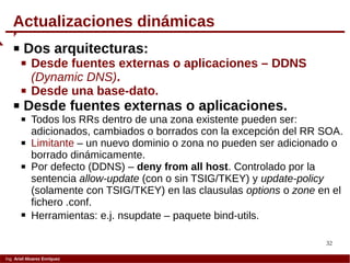 32
Ing. Ariel Alvarez Enríquez
Actualizaciones dinámicas
 Dos arquitecturas:
 Desde fuentes externas o aplicaciones – DDNS
(Dynamic DNS).
 Desde una base-dato.
 Desde fuentes externas o aplicaciones.
 Todos los RRs dentro de una zona existente pueden ser:
adicionados, cambiados o borrados con la excepción del RR SOA.
 Limitante – un nuevo dominio o zona no pueden ser adicionado o
borrado dinámicamente.
 Por defecto (DDNS) – deny from all host. Controlado por la
sentencia allow-update (con o sin TSIG/TKEY) y update-policy
(solamente con TSIG/TKEY) en las clausulas options o zone en el
fichero .conf.
 Herramientas: e.j. nsupdate – paquete bind-utils.
 
