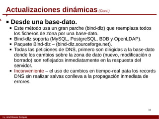 33
Ing. Ariel Alvarez Enríquez
Actualizaciones dinámicas (Cont.)
 Desde una base-dato.
 Este método usa un gran parche (bind-dlz) que reemplaza todos
los ficheros de zona por una base-dato.
 Bind-dlz soporta (MySQL, PostgreSQL, BDB y OpenLDAP).
 Paquete Bind-dlz – (bind-dlz.sourceforge.net).
 Todas las peticiones de DNS, primero son dirigidas a la base-dato
donde los cambios sobre la zona de dato (nuevo, modificación o
borrado) son reflejados inmediatamente en la respuesta del
servidor.
 Inconveniente – el uso de cambios en tiempo-real pata los records
DNS sin realizar salvas conlleva a la propagación inmediata de
errores.
 