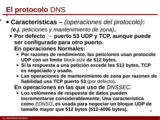 34
Ing. Ariel Alvarez Enríquez
 Características – (operaciones del protocolo):
(e.j. peticiones y mantenimiento de zona).
 Por defecto → puerto 53 UDP y TCP, aunque puede
ser configurado para otro puerto.
En operaciones Normales:
 Por razones de rendimiento, las peticiones usan protocolo
UDP con un limite block-size de 512 bytes.
 Si la respuesta a una petición excede los 512 bytes, TCP
es negociado y usado.
 Las operaciones de mantenimiento de zona por razones de
fiabilidad usa TCP puerto 53 (por defecto).
En operaciones en las que uso de DNSSEC.
 Los volúmenes de respuesta de datos pueden
incrementarse considerablemente. Una característica
como EDNSO, es usada para negociar un bloque UDP de
tamaño mayor que 512 bytes (512-4096 bytes).
El protocolo DNS
 