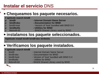 38
Ing. Ariel Alvarez Enríquez
 Chequeamos los paquete necesarios.
Instalar el servicio DNS
# aptitude search bind9
p bind9 - Internet Domain Name Server
p bind9-doc - Documentation for BIND
p bind9-host - Version of 'host' bundled with BIND 9.X
p bind9utils - Utilities for BIND
p libbind9-60 - BIND9 Shared Library used by BIND
 instalamos los paquete seleccionados.
#aptitude install bind9 bind9-doc bin9utils
...
 Verificamos los paquete instalados.
# aptitude search bind9
i bind9 - Internet Domain Name Server
i bind9-doc - Documentation for BIND
i bind9-host - Version of 'host' bundled with BIND 9.X
i bind9utils - Utilities for BIND
i libbind9-60 - BIND9 Shared Library used by BIND
 