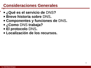4
Ing. Ariel Alvarez Enríquez
 ¿Qué es el servicio de DNS?
 Breve historia sobre DNS.
 Componentes y funciones de DNS.
 ¿Como DNS trabaja?
 El protocolo DNS.
 Localización de los recursos.
Consideraciones Generales
 