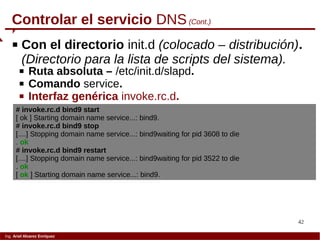 42
Ing. Ariel Alvarez Enríquez
Controlar el servicio DNS(Cont.)
 Con el directorio init.d (colocado – distribución).
(Directorio para la lista de scripts del sistema).
 Ruta absoluta – /etc/init.d/slapd.
 Comando service.
 Interfaz genérica invoke.rc.d.
# invoke.rc.d bind9 start
[ ok ] Starting domain name service...: bind9.
# invoke.rc.d bind9 stop
[....] Stopping domain name service...: bind9waiting for pid 3608 to die
. ok
# invoke.rc.d bind9 restart
[....] Stopping domain name service...: bind9waiting for pid 3522 to die
. ok
[ ok ] Starting domain name service...: bind9.
 