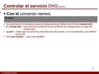 43
Ing. Ariel Alvarez Enríquez
Controlar el servicio DNS(Cont.)
 Con el comando named.
#named
...
 Sin parámetros el comando carga la configuración por defecto del fichero named.conf.
 [-c config-file] – Usa el fichero config-file como el fichero de configuración en lugar de
named.conf.
 -p port – indica que escuche las peticiones por otro puerto, si no se especifica, por defecto
puerto 53.
 Vea man named → para más detalles.
 