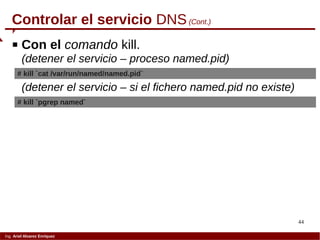 44
Ing. Ariel Alvarez Enríquez
Controlar el servicio DNS(Cont.)
 Con el comando kill.
(detener el servicio – proceso named.pid)
# kill `cat /var/run/named/named.pid`
(detener el servicio – si el fichero named.pid no existe)
# kill `pgrep named`
 