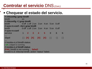 45
Ing. Ariel Alvarez Enríquez
 Chequear el estado del servicio.
Controlar el servicio DNS(Cont.)
# chkconfig | grep bind9
bind9 on
# chkconfig -l | grep bind9
bind9 0:off 1:off 2:on 3:on 4:on 5:on 6:off
# sysv-rc-conf --list | grep bind9
bind9 0:off 1:off 2:on 3:on 4:on 5:on 6:off
# sysv-rv-conf
service 1 2 3 4 5 0 6 S
…
slapd [ ] [X] [X] [X] [X] [ ] [ ] [ ]
…
# invoke-rc.d bind9 status
[ ok ] slapd is running.
# invoke.rc.d bind9 status
[FAIL] bind9 is not running ... failed!
invoke-rc.d: initscript bind9, action "status" failed.
 