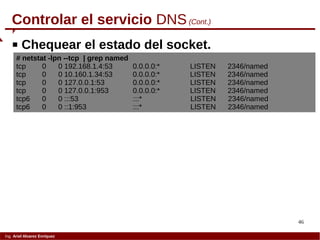 46
Ing. Ariel Alvarez Enríquez
Controlar el servicio DNS(Cont.)
 Chequear el estado del socket.
# netstat -lpn --tcp | grep named
tcp 0 0 192.168.1.4:53 0.0.0.0:* LISTEN 2346/named
tcp 0 0 10.160.1.34:53 0.0.0.0:* LISTEN 2346/named
tcp 0 0 127.0.0.1:53 0.0.0.0:* LISTEN 2346/named
tcp 0 0 127.0.0.1:953 0.0.0.0:* LISTEN 2346/named
tcp6 0 0 :::53 :::* LISTEN 2346/named
tcp6 0 0 ::1:953 :::* LISTEN 2346/named
 