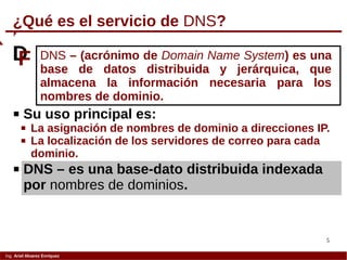 5
Ing. Ariel Alvarez Enríquez
 Su uso principal es:
 La asignación de nombres de dominio a direcciones IP.
 La localización de los servidores de correo para cada
dominio.
¿Qué es el servicio de DNS?
DNS – (acrónimo de Domain Name System) es una
base de datos distribuida y jerárquica, que
almacena la información necesaria para los
nombres de dominio.
DF
 DNS – es una base-dato distribuida indexada
por nombres de dominios.
 