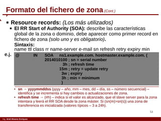 53
Ing. Ariel Alvarez Enríquez
Formato del fichero de zona (Cont.)
name ttl class rr name-server e-mail sn refresh retry expiry min
@ IN SOA ns1.example.com. hostmaster.example.com. (
2014010100 ; sn = serial number
3h ; refresh time
15m ; retry = update retry
3w ; expiry
3h ; min = minimum
)
e.j.
 Resource records: (Los más utilizados)
 El RR Start of Authority (SOA): describe las características
global de la zona o dominio, debe aparecer como primer record en
fichero de zona (solo uno y es obligatorio).
Sintaxis:
 sn → yyyymmddss (yyyy – año, mm – mes, dd – día, ss – número secuencial) –
identifica y se incrementa si hay cambios o actualizaciones de zona.
 refresh time → (#h) – indica si el valor es alcanzado, que el slave server para la zona
intentara y leerá el RR SOA desde la zona máster. Si (sn(m)>sn(s)) una zona de
transferencia es inicializada (valores típicos – 3 a 24h).
 