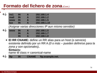56
Ing. Ariel Alvarez Enríquez
Formato del fichero de zona (Cont.)
ns1 IN A 192.168.1.4
mail IN A 192.168.1.2
www IN A 192.168.1.5
tux IN A 192.168.1.10
e.j.
 El RR CNAME: define un RR alias para un host (o servicio)
existente definido por un RR A (0 o más – pueden definirse para la
zona y son opcionales).
Sintaxis:
name ttl class rr canonical-name
(Asignar varias direcciones IP aun mismo servidor)
www IN A 192.168.1.5
IN A 192.168.1.7
IN A 192.168.1.8
e.j.
ftp IN CNAME ftp.example.net.e.j.
 
