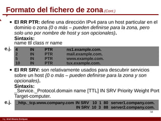 58
Ing. Ariel Alvarez Enríquez
Formato del fichero de zona (Cont.)
 El RR PTR: define una dirección IPv4 para un host particular en el
dominio o zona (0 o más – pueden definirse para la zona, pero
solo uno por nombre de host y son opcionales).
Sintaxis:
name ttl class rr name
4 IN PTR ns1.example.com.
2 IN PTR mail.example.com.
5 IN PTR www.example.com.
10 IN PTR tux.example.com.
e.j.
 El RR SRV: son relativamente usados para descubrir servicios
sobre un host (0 o más – pueden definirse para la zona y son
opcionales).
Sintaxis:
_Service._Protocol.domain name [TTL] IN SRV Priority Weight Port
Target-computer.
_http._tcp.www.company.com IN SRV 10 1 80 server1.company.com.
IN SRV 10 3 88 server2.company.com.
e.j.
 