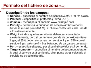 59
Ing. Ariel Alvarez Enríquez
Formato del fichero de zona (Cont.)
Descripción de los campos:
 Service – especifica el nombre del servicio (LDAP, HTTP, otros).
 Protocol – especifica el protocolo (TCP o UDP).
 domain – record para el dominio www.example.com.
 Priority – determina la prioridad de acceso (ambos records
tienen la misma prioridad 10), el cliente contactara cada uno de
ellos aleatoriamente.
 Weight – indica que los servidores deben ser contactado
aleatoriamente, pero si un número grande de conexiones tiene
lugar, el 25% deben ser echas con servidor1 y un 75% con el
servidor2 (un valor de 0 – Los balanceo de carga no son echo).
 Port – especifica el puerto por el cual el servidor está corriendo.
 Target-computer – especifica el nombre de la computadora en
la cual el servicio está corriendo, si un punto es es colocado el
servicio no es suministrado.
 