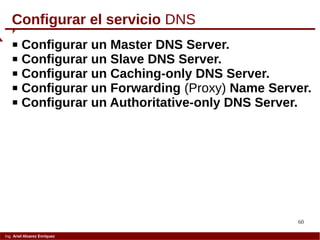 60
Ing. Ariel Alvarez Enríquez
Configurar el servicio DNS
 Configurar un Master DNS Server.
 Configurar un Slave DNS Server.
 Configurar un Caching-only DNS Server.
 Configurar un Forwarding (Proxy) Name Server.
 Configurar un Authoritative-only DNS Server.
 