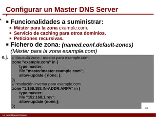 61
Ing. Ariel Alvarez Enríquez
Configurar un Master DNS Server
 Funcionalidades a suministrar:
 Máster para la zona example.com.
 Servicio de caching para otros dominios.
 Peticiones recursivas.
 Fichero de zona: (named.conf.default-zones)
(Máster para la zona example.com)
// clausula zone - master para example.com
zone "example.com" in {
type master;
file "master/master.example.com";
allow-update { none; };
};
// resolución inversa para example.com
zone "1.168.192.IN-ADDR.ARPA" in {
type master;
file "192.168.1.rev";
allow-update {none;};
};
e.j.
 