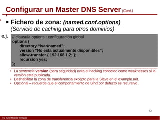 62
Ing. Ariel Alvarez Enríquez
Configurar un Master DNS Server (Cont.)
 Fichero de zona: (named.conf.options)
(Servicio de caching para otros dominios)
// clausula options : configuración global
options {
directory “/var/named”;
version “No esta actualmente disponibles”;
allow-transfer { 192.168.1.2; };
recursion yes;
};
e.j.
 La sentencia version (para seguridad) evita el hacking conocido como weaknesses si la
versión esta publicada.
 Deshabilitar la zona de transferencia excepto para la Slave en el example.net.
 Opcional – recuerde que el comportamiento de Bind por defecto es recursivo .
 
