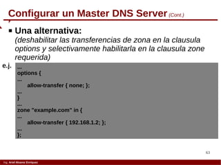 63
Ing. Ariel Alvarez Enríquez
Configurar un Master DNS Server (Cont.)
 Una alternativa:
(deshabilitar las transferencias de zona en la clausula
options y selectivamente habilitarla en la clausula zone
requerida)
...
options {
...
allow-transfer { none; };
...
}
...
zone "example.com" in {
...
allow-transfer { 192.168.1.2; };
...
};
e.j.
 
