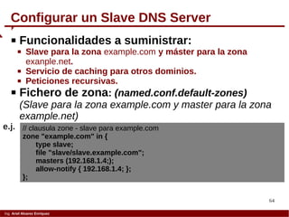 64
Ing. Ariel Alvarez Enríquez
Configurar un Slave DNS Server
 Funcionalidades a suministrar:
 Slave para la zona example.com y máster para la zona
exanple.net.
 Servicio de caching para otros dominios.
 Peticiones recursivas.
 Fichero de zona: (named.conf.default-zones)
(Slave para la zona example.com y master para la zona
example.net)
// clausula zone - slave para example.com
zone "example.com" in {
type slave;
file "slave/slave.example.com";
masters (192.168.1.4;);
allow-notify { 192.168.1.4; };
};
e.j.
 