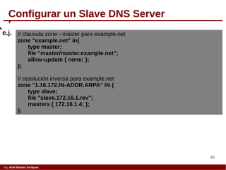 65
Ing. Ariel Alvarez Enríquez
Configurar un Slave DNS Server
// clausula zone - máster para example.net
zone "example.net" in{
type master;
file "master/master.example.net";
allow-update { none; };
};
// resolución inversa para example.net
zone "1.16.172.IN-ADDR.ARPA" IN {
type slave;
file "slave.172.16.1.rev";
masters { 172.16.1.4; };
};
e.j.
 