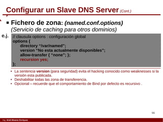 66
Ing. Ariel Alvarez Enríquez
Configurar un Slave DNS Server (Cont.)
 Fichero de zona: (named.conf.options)
(Servicio de caching para otros dominios)
// clausula options : configuración global
options {
directory “/var/named”;
version “No esta actualmente disponibles”;
allow-transfer { “none”; };
recursion yes;
};
e.j.
 La sentencia version (para seguridad) evita el hacking conocido como weaknesses si la
versión esta publicada.
 Deshabilitar todas las zona de transferencia.
 Opcional – recuerde que el comportamiento de Bind por defecto es recursivo .
 