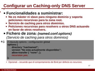 67
Ing. Ariel Alvarez Enríquez
Configurar un Caching-only DNS Server
 Funcionalidades a suministrar:
 No es máster ni slave para ninguno dominio y soporta
peticiones recursivas para la zona root.
 Servicio de caching para otros dominios.
 Peticiones recursivas para resolvers u otros DNS actuando
en favor de otros resolvers.
 Fichero de zona: (named.conf.options)
(Servicio de caching para otros dominios)
// clausula options : configuración global
options {
directory “/var/named”;
version “No esta actualmente disponibles”;
allow-transfer { “none”; };
recursion yes;
};
e.j.
 Opcional – recuerde que el comportamiento de Bind por defecto es recursivo.
 