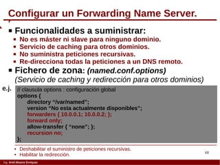 68
Ing. Ariel Alvarez Enríquez
Configurar un Forwarding Name Server.
 Funcionalidades a suministrar:
 No es máster ni slave para ninguno dominio.
 Servicio de caching para otros dominios.
 No suministra peticiones recursivas.
 Re-direcciona todas la peticiones a un DNS remoto.
 Fichero de zona: (named.conf.options)
(Servicio de caching y redirección para otros dominios)
// clausula options : configuración global
options {
directory “/var/named”;
version “No esta actualmente disponibles”;
forwarders { 10.0.0.1; 10.0.0.2; };
forward only;
allow-transfer { “none”; };
recursion no;
};
e.j.
 Deshabilitar el suministro de peticiones recursivas.
 Habilitar la redirección.
 