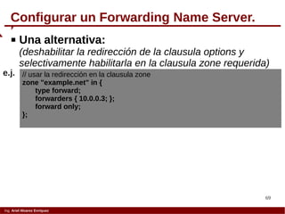 69
Ing. Ariel Alvarez Enríquez
Configurar un Forwarding Name Server.
 Una alternativa:
(deshabilitar la redirección de la clausula options y
selectivamente habilitarla en la clausula zone requerida)
// usar la redirección en la clausula zone
zone "example.net" in {
type forward;
forwarders { 10.0.0.3; };
forward only;
};
e.j.
 