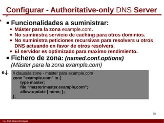 70
Ing. Ariel Alvarez Enríquez
Configurar - Authoritative-only DNS Server
 Funcionalidades a suministrar:
 Máster para la zona example.com.
 No suministra servicio de caching para otros dominios.
 No suministra peticiones recursivas para resolvers u otros
DNS actuando en favor de otros resolvers.
 El servidor es optimizado para maximo rendimiento.
 Fichero de zona: (named.conf.options)
(Máster para la zona example.com)
// clausula zone - master para example.com
zone "example.com" in {
type master;
file "master/master.example.com";
allow-update { none; };
};
e.j.
 