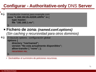 71
Ing. Ariel Alvarez Enríquez
Configurar - Authoritative-only DNS Server
// resolución inversa para example.com
zone "1.168.192.IN-ADDR.ARPA" in {
type master;
file "192.168.1.rev";
};
e.j.
 Fichero de zona: (named.conf.options)
(Sin caching y recursividad para otros dominios)
// clausula options : configuración global
options {
directory “/var/named”;
version “No esta actualmente disponibles”;
allow-transfer { “none”; };
recursion no;
};
e.j.
 Deshabilitar el suministro de peticiones recursivas.
 