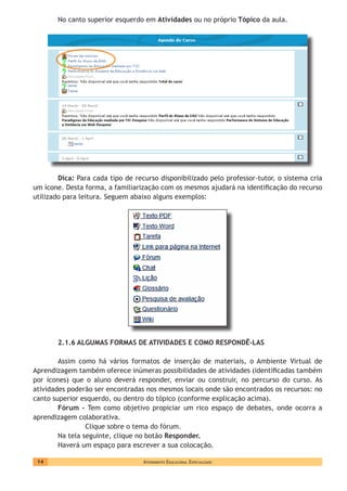 Atendimento Educacional Especializado14
No canto superior esquerdo em Atividades ou no próprio Tópico da aula.
Dica: Para cada tipo de recurso disponibilizado pelo professor-tutor, o sistema cria
um ícone. Desta forma, a familiarização com os mesmos ajudará na identificação do recurso
utilizado para leitura. Seguem abaixo alguns exemplos:
2.1.6 ALGUMAS FORMAS DE ATIVIDADES E COMO RESPONDÊ-LAS
Assim como há vários formatos de inserção de materiais, o Ambiente Virtual de
Aprendizagem também oferece inúmeras possibilidades de atividades (identificadas também
por ícones) que o aluno deverá responder, enviar ou construir, no percurso do curso. As
atividades poderão ser encontradas nos mesmos locais onde são encontrados os recursos: no
canto superior esquerdo, ou dentro do tópico (conforme explicação acima).
Fórum - Tem como objetivo propiciar um rico espaço de debates, onde ocorra a
aprendizagem colaborativa.
Clique sobre o tema do fórum.
Na tela seguinte, clique no botão Responder.
Haverá um espaço para escrever a sua colocação.
 