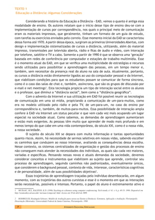 Atendimento Educacional Especializado7
TEXTO 1
Educação a Distância: Algumas Considerações
Considerando a história da Educação a Distância - EAD, vemos o quanto é antiga essa
modalidade de ensino. Os autores relatam que o início desse tipo de ensino deu-se com a
implementação de cursos por correspondência, nos quais o principal meio de comunicação
eram os materiais impressos, que geralmente, tinham um formato de um guia de estudo,
com tarefas ou exercícios enviados pelo correio. Esse momento inicial da EAD se caracterizou
dessa forma até 1970. A partir dessa época, surgiram as primeiras Universidades Abertas, com
design e implementação sistematizadas de cursos a distância, utilizando, além do material
impresso, transmissões por televisão aberta, rádio e fitas de áudio e vídeo, com interação
por telefone, satélite e TV a cabo. Somente a partir de 1990 é que se observa uma ‘geração’
baseada em redes de conferência por computador e estações de trabalho multimídia. Esse
é o momento atual da EAD, em que se verifica uma multiplicidade de estratégias e recursos
sendo utilizados para possibilitar a aprendizagem das pessoas, em um tempo menor e,
também, sem necessitar da presença real do aluno na sala de aula. Atualmente, portanto,
os cursos a distância estão diretamente ligados ao uso do computador pessoal e da Internet,
que viabilizam condições para que os estudantes possam se comunicar de forma síncrona,
como é o caso das salas de chat e, também, assíncrona, que são os grupos de discussão por
e-mail e net meetings1
. Esta tecnologia propicia um tipo de interação social entre os alunos
e o professor, que diminui a “distância social”, bem como a “distância geográfica”.
Com o advento da Internet e sua utilização em EAD foi possível reunir as tecnologias
de comunicação em uma só mídia, propiciando a comunicação de um-para-muitos, como
era no modelo utilizado pelo rádio e pela TV, de um-para-um, no caso do ensino por
correspondência e, também, de muitos-para-muitos. Essa possibilidade de interação ampla
confere à EAD via Internet um status peculiar e que vem cada vez mais ocupando um lugar
especial na sociedade atual. Como sabemos, as demandas de aprendizagem aumentaram
e estão mais exigentes. As pessoas têm muito que aprender de modo mais profundo e em
menos tempo do que cabe em uma vida contemporânea, do século XXI, como é a nossa vida,
a nossa sociedade.
O sujeito do século XXI se depara com muita informação e tantas oportunidades
quanto riscos. Assim, há necessidade de sermos seletivos em nossas vidas, sabendo escolher
os caminhos que conduzem ao nosso interesse, avaliando as consequências dessa escolha.
Nesse contexto, os sistemas centralizados de organização e gestão dos processos de ensino
não conseguem mais atender às necessidades dos indivíduos, as quais são cada vez maiores,
variadas e específicas. Pensando nessas novas e atuais demandas da sociedade, devemos
considerar conceitos e instrumentos que viabilizem ao sujeito que aprende, controlar seu
processo de aprendizagem, seguindo caminhos não padronizados, eventualmente únicos,
que considerem o background pessoal, contexto de vida, interesse, características cognitivas
e de personalidade, além de suas possibilidades objetivas2
.
Essas trajetórias de aprendizagem traçadas pelo indivíduo desembocarão, em algum
momento, com as trajetórias dos outros cursistas e esse é o momento em que as interações
serão necessárias, possíveis e intensas. Portanto, o papel do aluno é extremamente ativo e
1 MCISAAC, M.S., RALSTON, K.D. (1996) Teaching at a distance using computer conferencing. Tech trends, nº 41, v. 6, p. 48-53. 1996. Disponível em
http://seamonkey.ed.asu.edu/~mcisaac/compconf. html. Acesso em 10 de abril de 2009.
2 RODRIGUES, Rosângela Schwarz. Modelo de Avaliação para cursos no Ensino a Distância: Estrutura, Aplicação e Avaliação. Florianópolis.
Dissertação (Mestrado). Universidade Federal de Santa Catarina, Florianópolis, 1998.
 