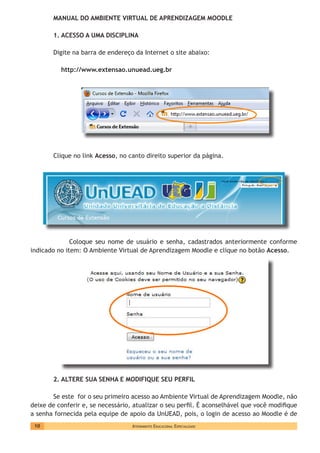 Atendimento Educacional Especializado10
MANUAL DO AMBIENTE VIRTUAL DE APRENDIZAGEM MOODLE
1. ACESSO A UMA DISCIPLINA
Digite na barra de endereço da Internet o site abaixo:
http://www.extensao.unuead.ueg.br
	
Clique no link Acesso, no canto direito superior da página.
	 Coloque seu nome de usuário e senha, cadastrados anteriormente conforme
indicado no item: O Ambiente Virtual de Aprendizagem Moodle e clique no botão Acesso.
2. ALTERE SUA SENHA E MODIFIQUE SEU PERFIL
Se este for o seu primeiro acesso ao Ambiente Virtual de Aprendizagem Moodle, não
deixe de conferir e, se necessário, atualizar o seu perfil. É aconselhável que você modifique
a senha fornecida pela equipe de apoio da UnUEAD, pois, o login de acesso ao Moodle é de
 