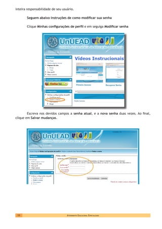 Atendimento Educacional Especializado11
inteira responsabilidade de seu usuário.
Seguem abaixo instruções de como modificar sua senha
Clique Minhas configurações de perfil e em seguiga Modificar senha
Escreva nos devidos campos a senha atual, e a nova senha duas vezes. Ao final,
clique em Salvar mudanças.
 