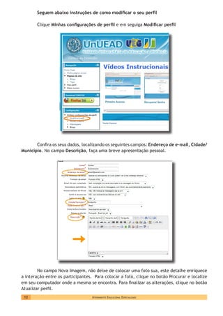 Atendimento Educacional Especializado12
Seguem abaixo instruções de como modificar o seu perfil
Clique Minhas configurações de perfil e em seguiga Modificar perfil
Confira os seus dados, localizando os seguintes campos: Endereço de e-mail, Cidade/
Município. No campo Descrição, faça uma breve apresentação pessoal.
No campo Nova Imagem, não deixe de colocar uma foto sua, este detalhe enriquece
a interação entre os participantes. Para colocar a foto, clique no botão Procurar e localize
em seu computador onde a mesma se encontra. Para finalizar as alterações, clique no botão
Atualizar perfil.
 