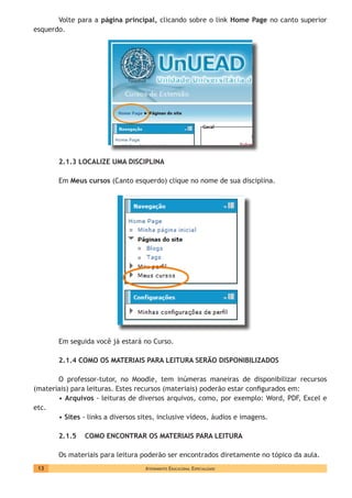 Atendimento Educacional Especializado13
Volte para a página principal, clicando sobre o link Home Page no canto superior
esquerdo.
2.1.3 LOCALIZE UMA DISCIPLINA
Em Meus cursos (Canto esquerdo) clique no nome de sua disciplina.
Em seguida você já estará no Curso.
2.1.4 COMO OS MATERIAIS PARA LEITURA SERÃO DISPONIBILIZADOS
O professor-tutor, no Moodle, tem inúmeras maneiras de disponibilizar recursos
(materiais) para leituras. Estes recursos (materiais) poderão estar configurados em:
• Arquivos - leituras de diversos arquivos, como, por exemplo: Word, PDF, Excel e
etc.
• Sites - links a diversos sites, inclusive vídeos, áudios e imagens.
2.1.5 COMO ENCONTRAR OS MATERIAIS PARA LEITURA
Os materiais para leitura poderão ser encontrados diretamente no tópico da aula.
 