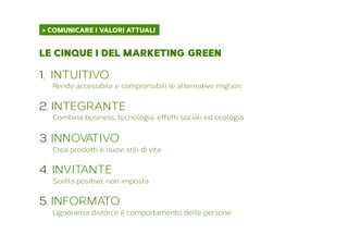 > COMUNICARE I VALORI ATTUALI	
  
LE CINQUE I DEL MARKETING GREEN
1.  INTUITIVO
Rende accessibile e comprensibili le alternative migliori
2. INTEGRANTE
Combina business, tecnologia, effetti sociali ed ecologia
3. INNOVATIVO
Crea prodotti e nuovi stili di vita
4.  INVITANTE
Scelta positiva, non imposta
5. INFORMATO
L’ignoranza distorce il comportamento delle persone
 