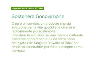 > COMUNICARE I VALORI ATTUALI	
  
Creare un servizio, un prodotto che sia
soluzione per la vita quotidiana diversa e
radicalmente più sostenibile.
Innestare le soluzioni su una matrice culturale
esistente appartenente a una sfera nono
collegata che funga da “cavallo di Troia” per
renderlo accettabile, per farlo percepire come
normale.
Sostenere l’innovazione
 