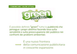 > COMUNICARE I VALORI ATTUALI	
  
È possibile deﬁnire “green” tutta la pubblicità che
persegue i propri obiettivi facendo leva sulla
sensibilità e sulla preoccupazione del pubblico nei
confronti dei problemi ambientali.
È una nuova frontiera
della comunicazione pubblicitaria
in crescente espansione.
 