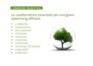§  credibilità
§  trasparenza
§  persuasione
§  chiarezza
§  rilevanza
§  coerenza
§  continuità
§  vicinanza all’utente
§  originalità
§  creatività
Le caratteristiche essenziali per una green
advertising efficace
> COMUNICARE I VALORI ATTUALI	
  
 