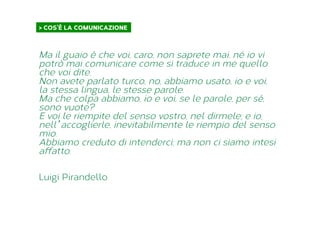 Ma il guaio è che voi, caro, non saprete mai, né io vi
potrò mai comunicare come si traduce in me quello
che voi dite.
Non avete parlato turco, no, abbiamo usato, io e voi,
la stessa lingua, le stesse parole.
Ma che colpa abbiamo, io e voi, se le parole, per sé,
sono vuote?
E voi le riempite del senso vostro, nel dirmele; e io,
nell’accoglierle, inevitabilmente le riempio del senso
mio.
Abbiamo creduto di intenderci; ma non ci siamo intesi
affatto.
Luigi Pirandello
> COS’È LA COMUNICAZIONE	
  
 